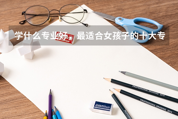 学什么专业好，最适合女孩子的十大专业