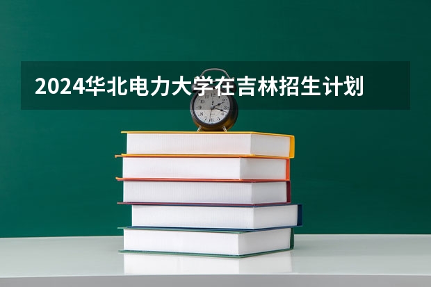 2024华北电力大学在吉林招生计划(招生人数)