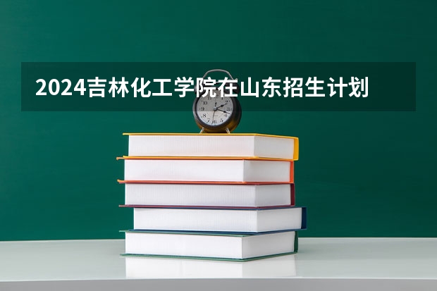 2024吉林化工学院在山东招生计划(招生人数)