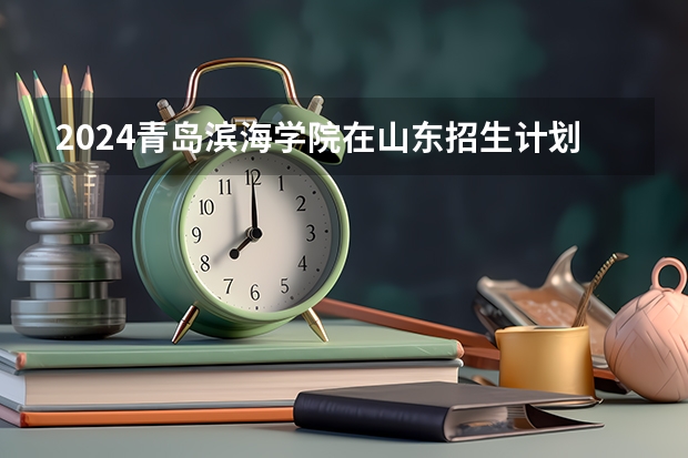 2024青岛滨海学院在山东招生计划(招生人数)