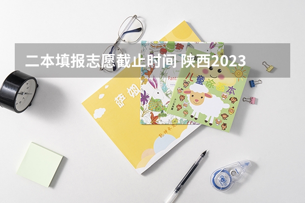 二本填报志愿截止时间 陕西2023高考二本志愿填报时间