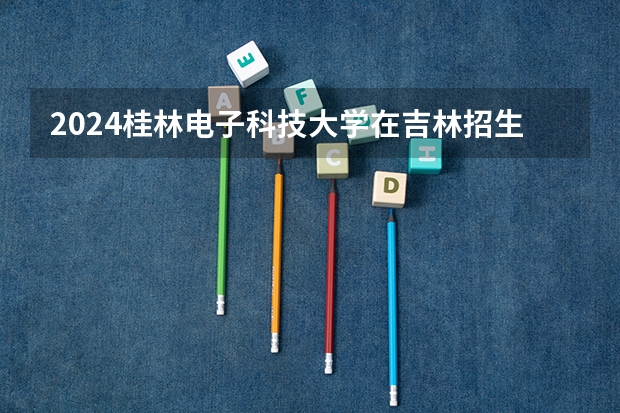 2024桂林电子科技大学在吉林招生计划(招生人数)
