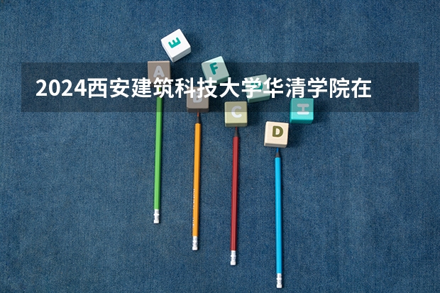 2024西安建筑科技大学华清学院在吉林招生计划(招生人数)