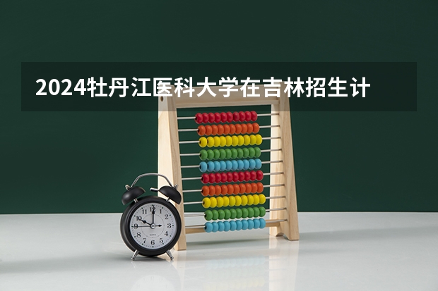 2024牡丹江医科大学在吉林招生计划(招生人数)