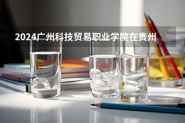 2024广州科技贸易职业学院在贵州招生计划