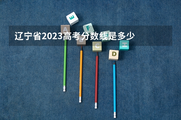 辽宁省2023高考分数线是多少