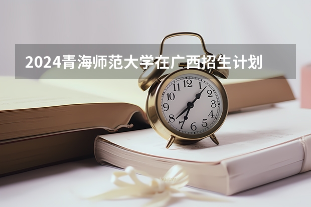 2024青海师范大学在广西招生计划
