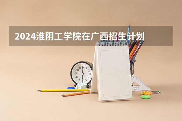2024淮阴工学院在广西招生计划