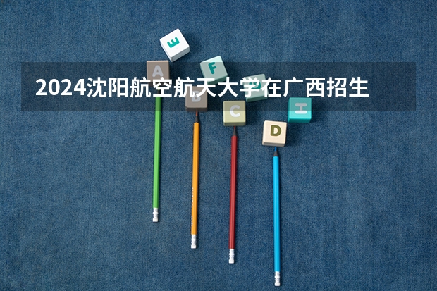 2024沈阳航空航天大学在广西招生计划
