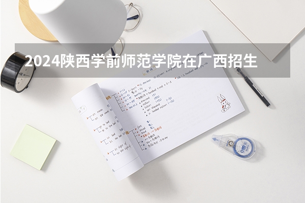 2024陕西学前师范学院在广西招生计划