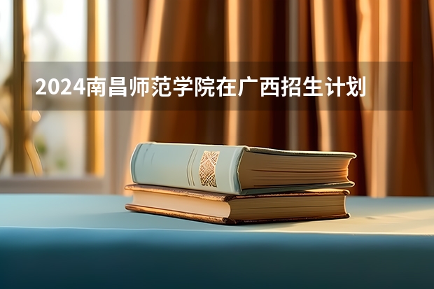 2024南昌师范学院在广西招生计划