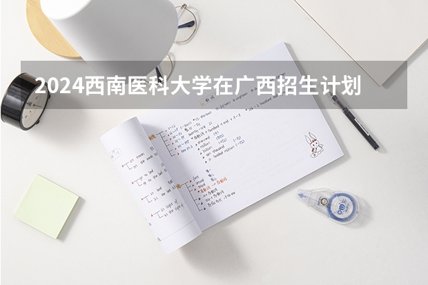 2024西南医科大学在广西招生计划
