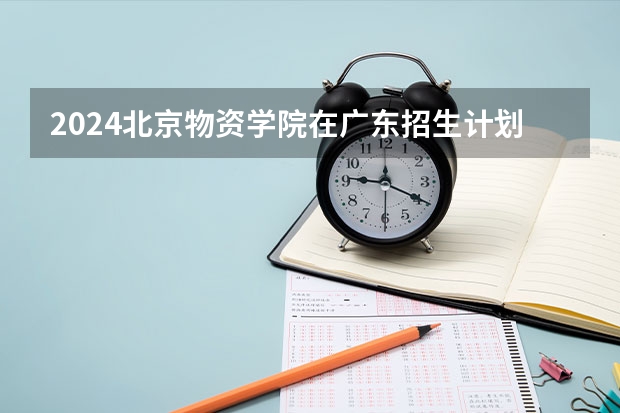 2024北京物资学院在广东招生计划