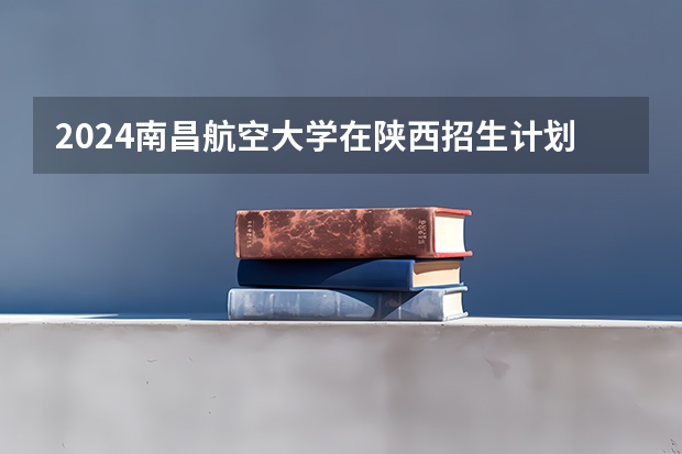 2024南昌航空大学在陕西招生计划