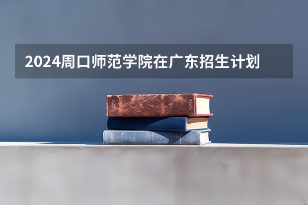 2024周口师范学院在广东招生计划