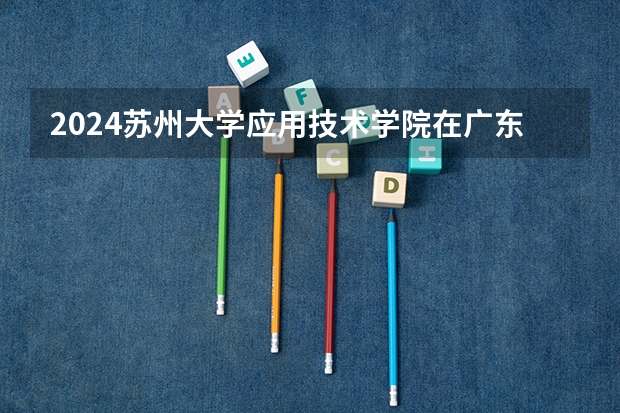 2024苏州大学应用技术学院在广东招生计划