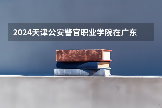 2024天津公安警官职业学院在广东招生计划