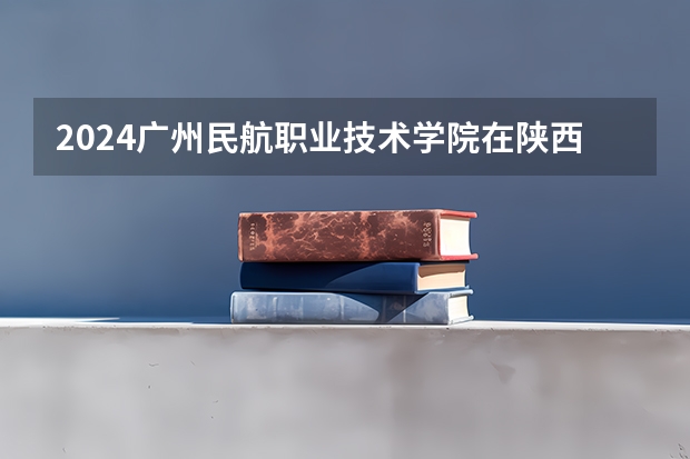 2024广州民航职业技术学院在陕西招生计划