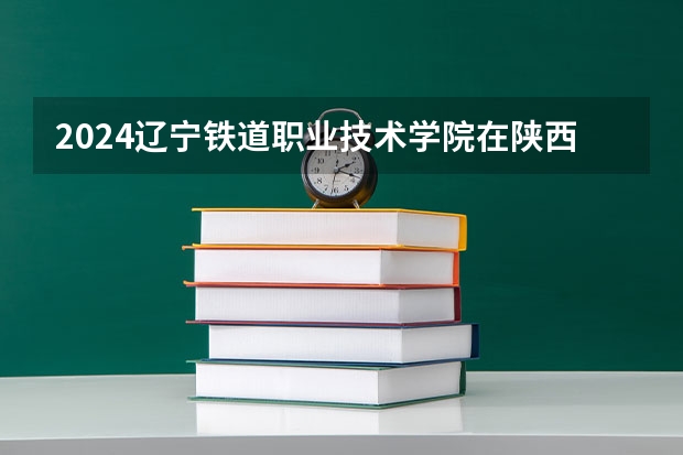 2024辽宁铁道职业技术学院在陕西招生计划