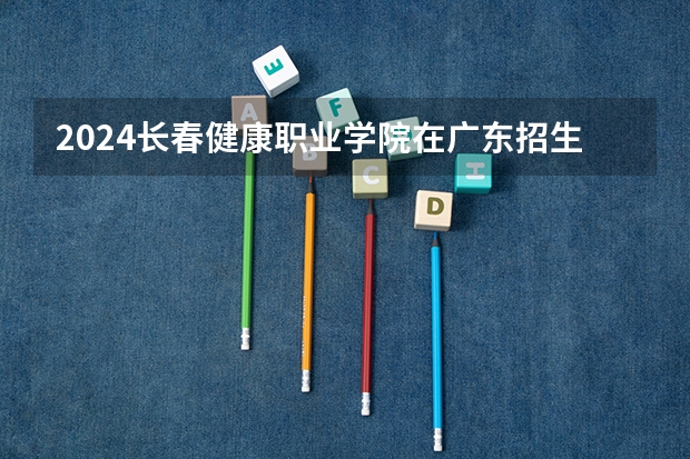 2024长春健康职业学院在广东招生计划