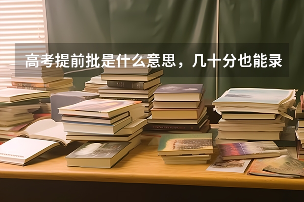 高考提前批是什么意思，几十分也能录取吗