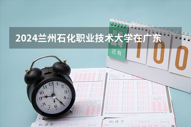 2024兰州石化职业技术大学在广东招生计划