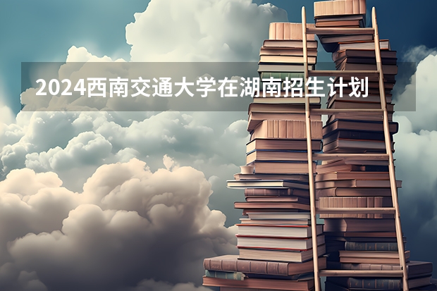 2024西南交通大学在湖南招生计划