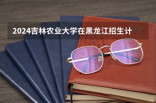 2024吉林农业大学在黑龙江招生计划