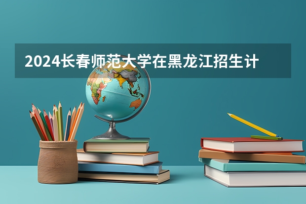 2024长春师范大学在黑龙江招生计划