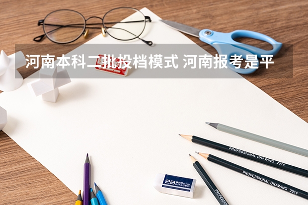 河南本科二批投档模式 河南报考是平行志愿还是顺序志愿
