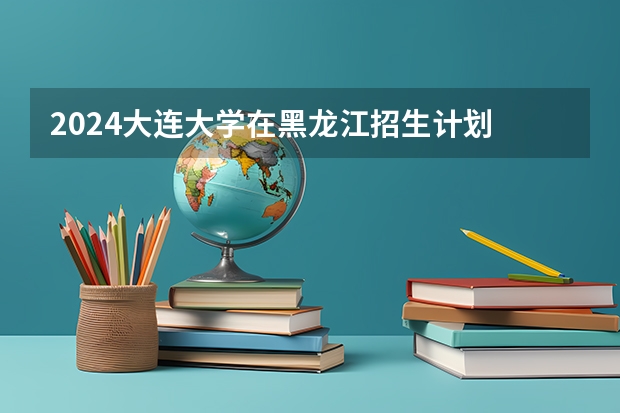2024大连大学在黑龙江招生计划