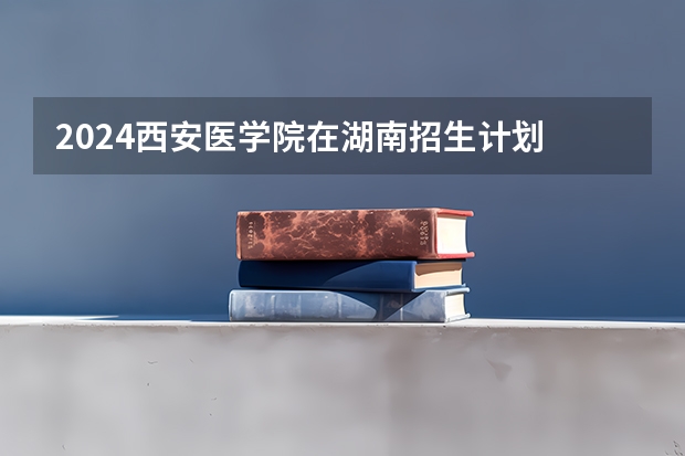 2024西安医学院在湖南招生计划