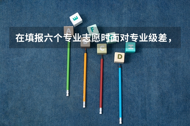 在填报六个专业志愿时面对专业级差，如何理智选择