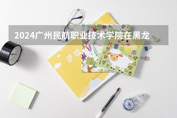 2024广州民航职业技术学院在黑龙江招生计划