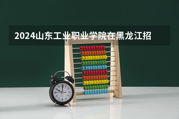 2024山东工业职业学院在黑龙江招生计划