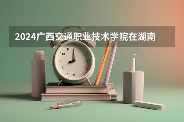 2024广西交通职业技术学院在湖南招生计划