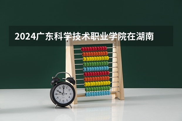 2024广东科学技术职业学院在湖南招生计划