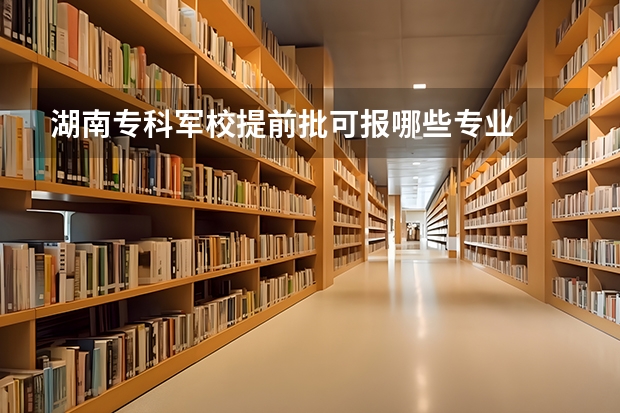 湖南专科军校提前批可报哪些专业