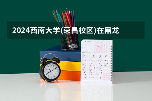 2024西南大学(荣昌校区)在黑龙江招生计划