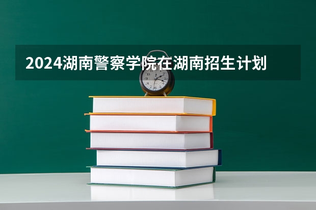 2024湖南警察学院在湖南招生计划