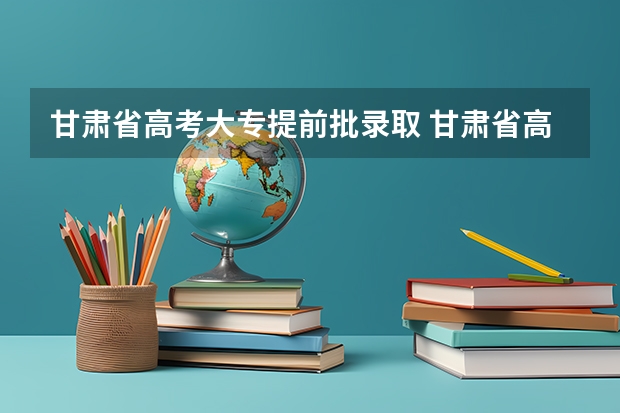 甘肃省高考大专提前批录取 甘肃省高考录取提前批，第一批，第二批啥时候填报