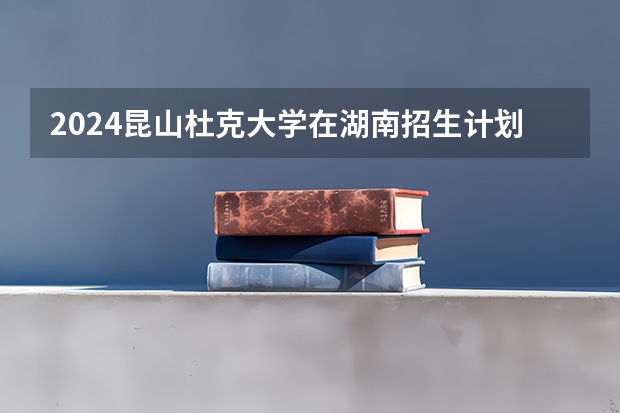2024昆山杜克大学在湖南招生计划