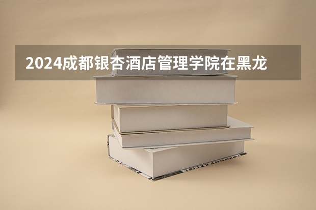 2024成都银杏酒店管理学院在黑龙江招生计划