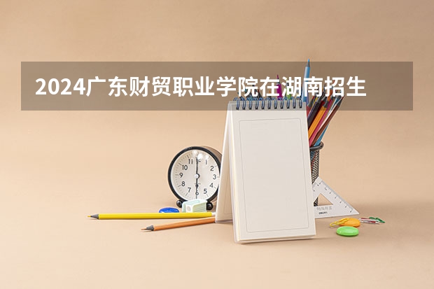 2024广东财贸职业学院在湖南招生计划