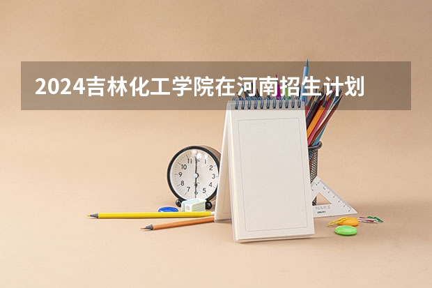 2024吉林化工学院在河南招生计划