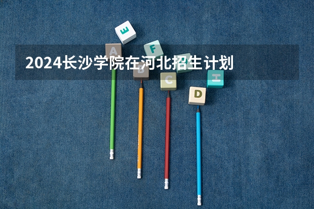 2024长沙学院在河北招生计划