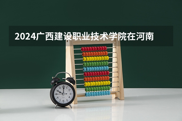 2024广西建设职业技术学院在河南招生计划