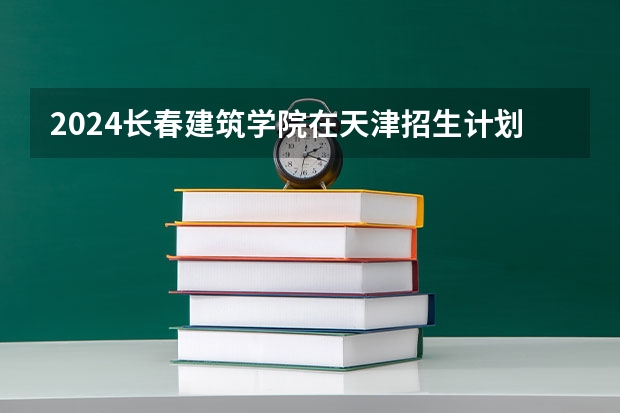 2024长春建筑学院在天津招生计划