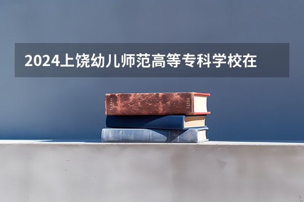 2024上饶幼儿师范高等专科学校在河南招生计划