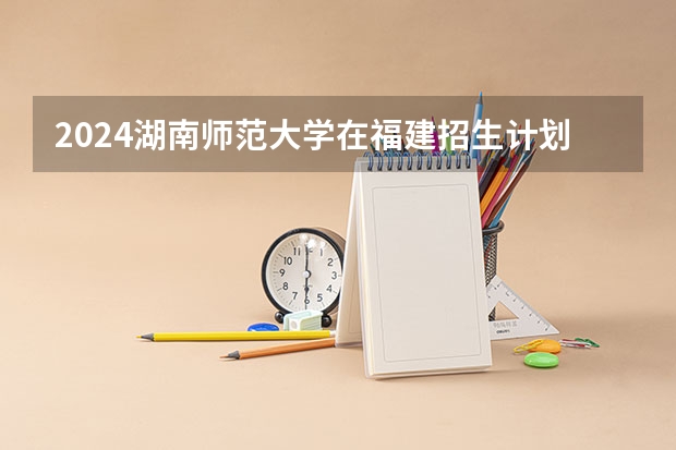 2024湖南师范大学在福建招生计划